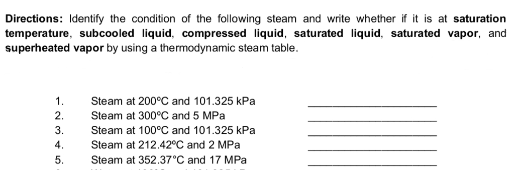 Directions: Identify the condition of the following steam and write whether if it is at saturation
temperature, subcooled liquid, compressed liquid, saturated liquid, saturated vapor, and
superheated vapor by using a thermodynamic steam table.
1.
Steam at 200°C and 101.325 kPa
Steam at 300°C and 5 MPa
Steam at 100°C and 101.325 kPa
2.
3.
4.
Steam at 212.42°C and 2 MPa
5.
Steam at 352.37°C and 17 MPa
