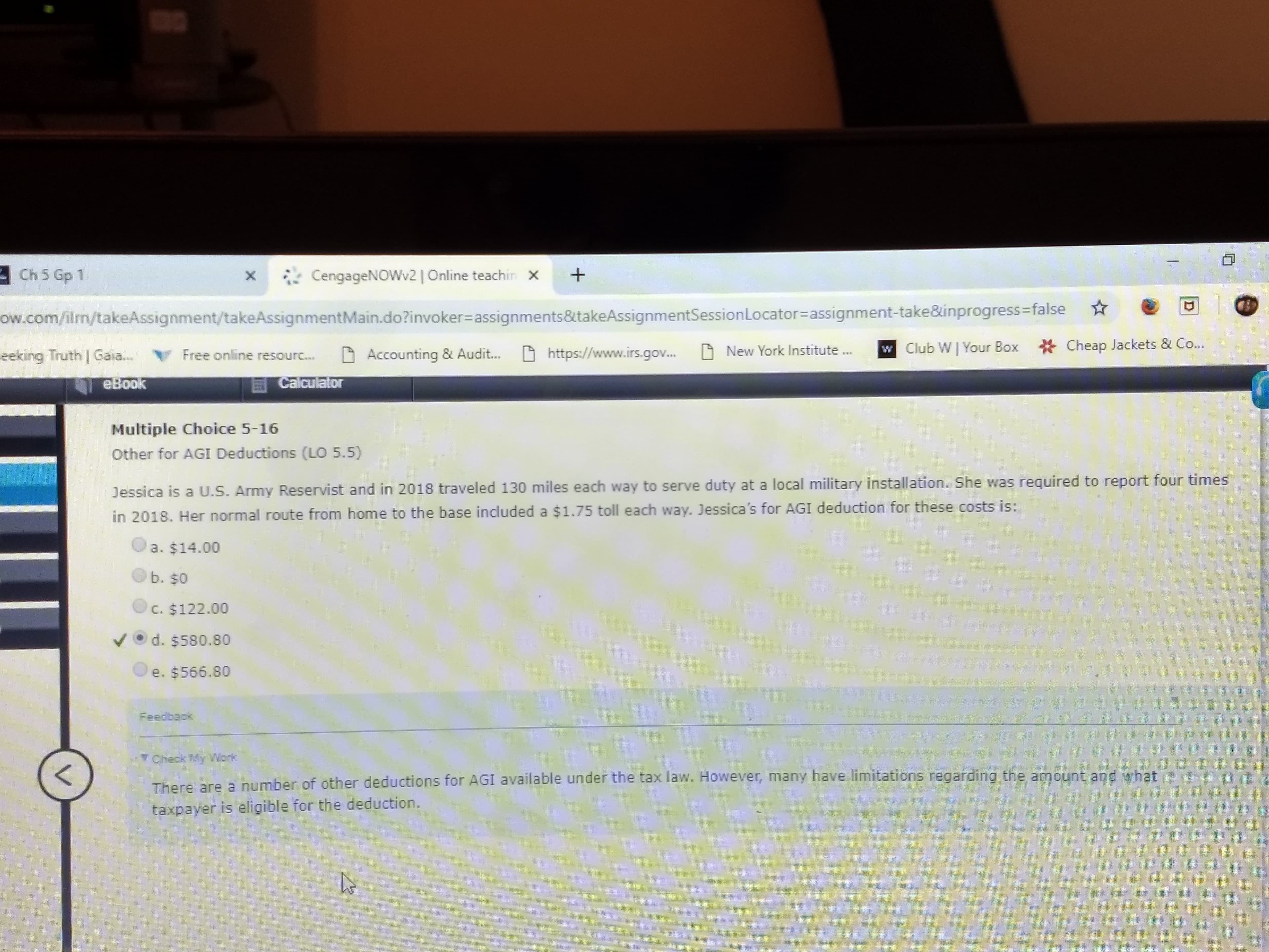 xCengageNOWv2 | Online teachir+
Ch 5 Gp 1
ow.com/ilm/takeAssignment/takeAssignmentMain.dožinvoker-assignments&itakeAssignmentSessionLocator-assignment-take&inprogress-false
eeking Truth | Ga... Free online resourc. Accounting & Audit... https://www.irs.gov.... New York Institute Club W
Your Box Cheap Jackets &Co..
eBoolk
Multiple Choice 5-16
Other for AGI Deductions (LO 5.5)
Dessica is a U.S. Army Reservist and in 2018 traveled 130 miles each way to serve duty at a local military installation. She was required to report four times
in 2018. Her normal route from home to the base included a $1.75 toll each way. Jessica's for AGI deduction for these costs is:
a. $14.00
b. $0
● c. $122.00
vd. $580.80
e. $566.80
Feedback
T Check My Work
re are a number of other deductions for AGI available under the tax law. However, many have limitations regarding the amount and what
taxpayer is eligible for the deduction
