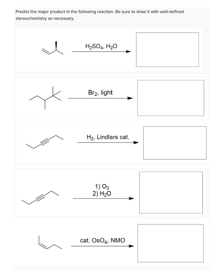 Predict the major product in the following reaction. Be sure to draw it with well-defined
stereochemistry as necessary.
H2SO4, H2O
Br2, light
H2, Lindlars cat.
1) O3
2) H20
cat. OsO4, NMO
