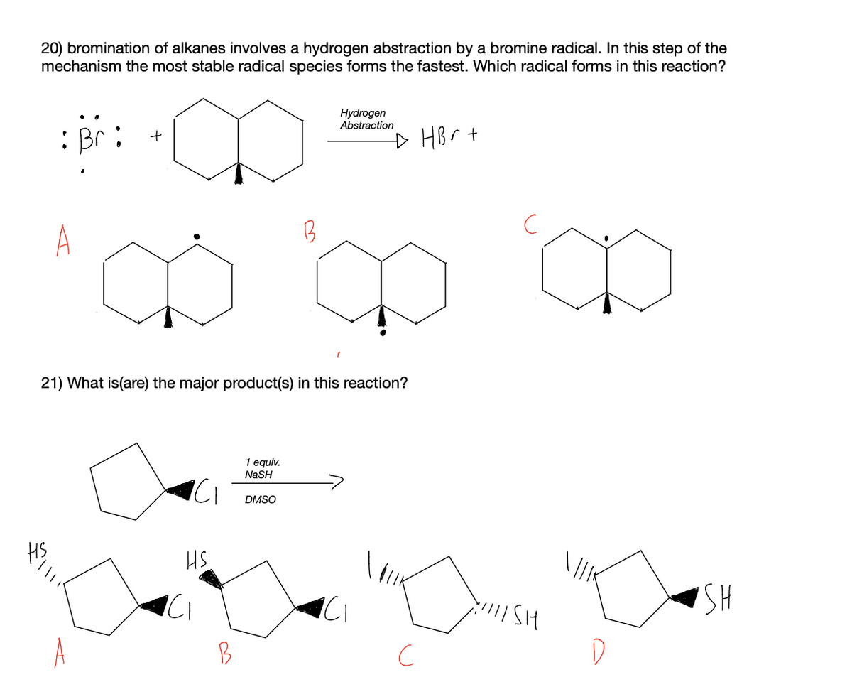 20) bromination of alkanes involves a hydrogen abstraction by a bromine radical. In this step of the
mechanism the most stable radical species forms the fastest. Which radical forms in this reaction?
Hydrogen
Abstraction
: Br
HBr t
A
21) What is(are) the major product(s) in this reaction?
1 equiv.
NaSH
DMSO
HS.
B
