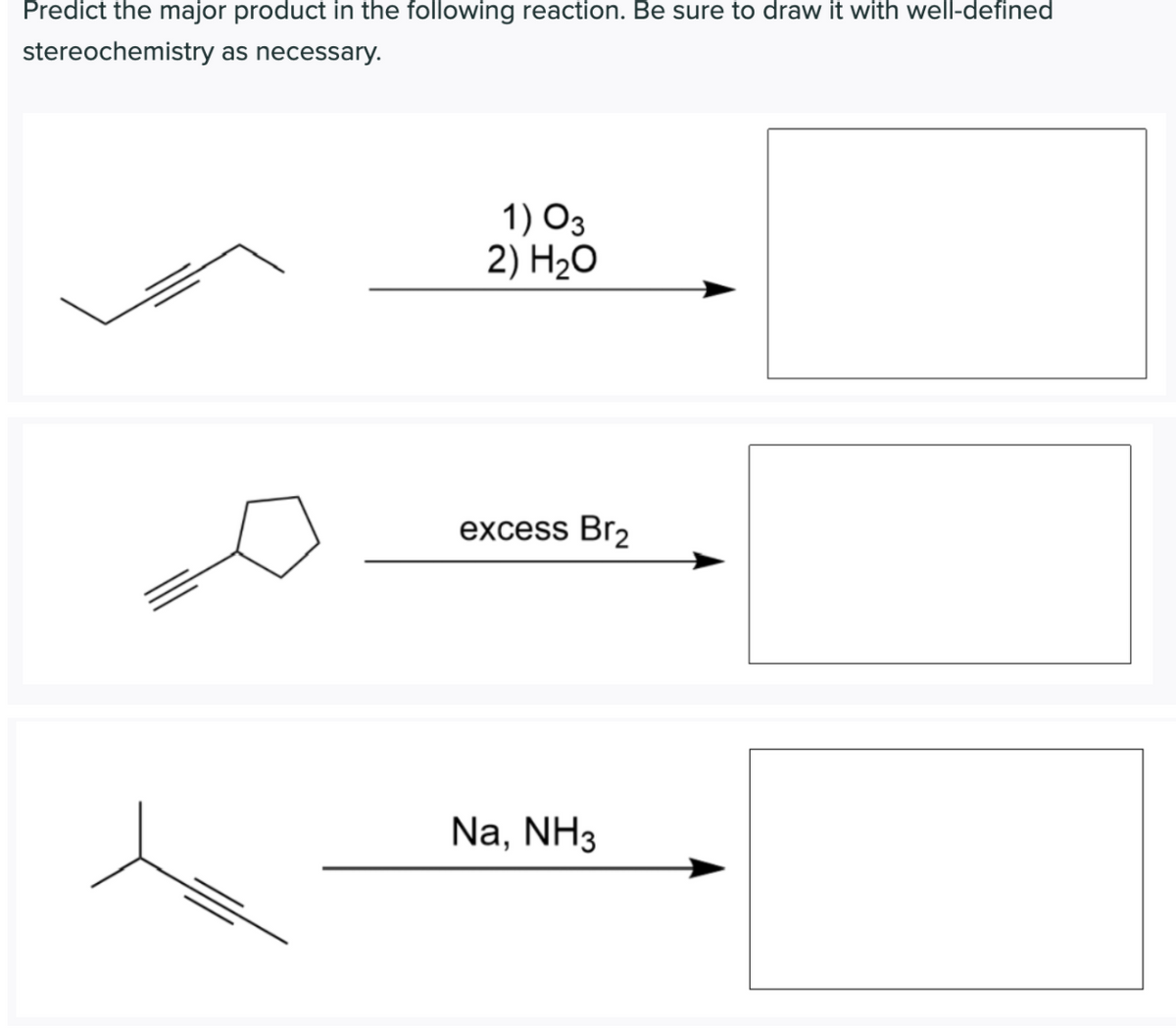 Predict the major product in the following reaction. Be sure to draw it with well-defined
stereochemistry as necessary.
1) O3
2) H2O
excess Br2
Na, NH3
