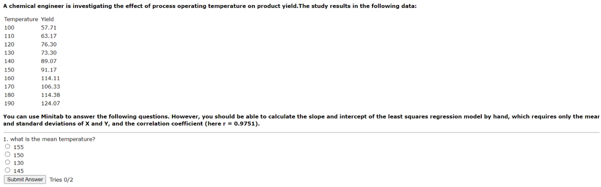 A chemical engineer is investigating the effect of process operating temperature on product yield. The study results in the following data:
Temperature Yield
100
57.71
110
63.17
120
76.30
130
73.30
140
89.07
150
91.17
160
170
114.11
106.33
180
190
114.38
124.07
You can use Minitab to answer the following questions. However, you should be able to calculate the slope and intercept of the least squares regression model by hand, which requires only the mear
and standard deviations of X and Y, and the correlation coefficient (here r = 0.9751).
1. what is the mean temperature?
155
150
130
145
Submit Answer Tries 0/2