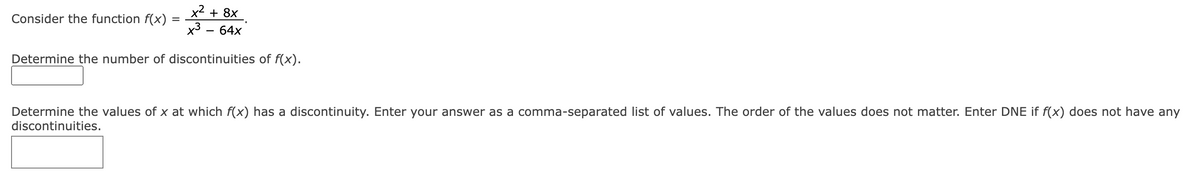 x² + 8x
x³ - 64x
Determine the number of discontinuities of f(x).
Consider the function f(x)
=
Determine the values of x at which f(x) has a discontinuity. Enter your answer as a comma-separated list of values. The order of the values does not matter. Enter DNE if f(x) does not have any
discontinuities.