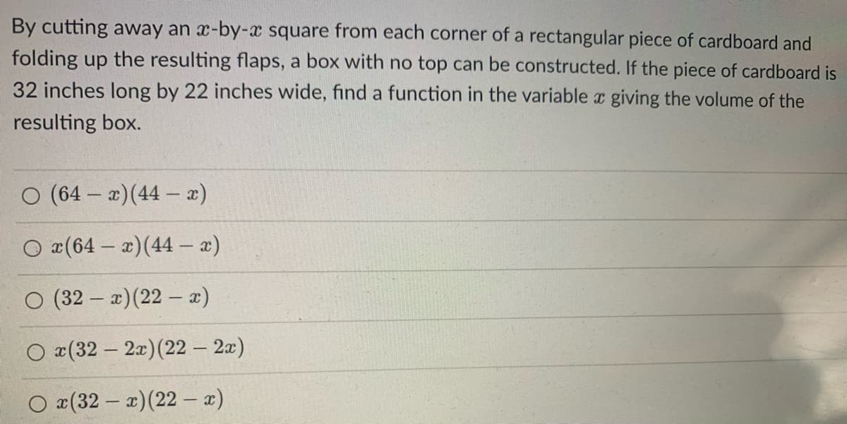 By cutting away an x-by-x square from each corner of a rectangular piece of cardboard and
folding up the resulting flaps, a box with no top can be constructed. If the piece of cardboard is
32 inches long by 22 inches wide, find a function in the variable x giving the volume of the
resulting box.
O (64-x) (44 - x)
x(64-x) (44 - x)
(32-x) (22 - x)
x(32-2x) (22 - 2x)
x(32-x)(22-x)