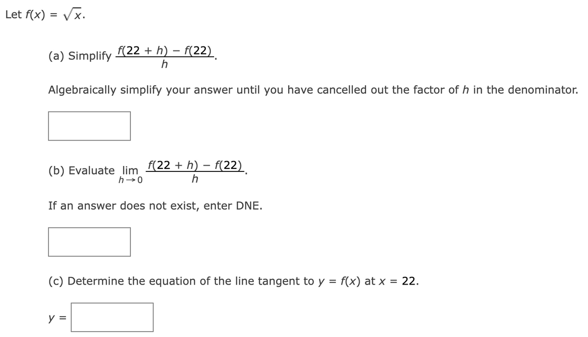 Let f(x)=√x.
(a) Simplify f(22 + h) − f(22)
h
Algebraically simplify your answer until you have cancelled out the factor of h in the denominator.
(b) Evaluate lim f(22 + h) − f(22)
h→0
h
If an answer does not exist, enter DNE.
(c) Determine the equation of the line tangent to y = f(x) at x = 22.
y =