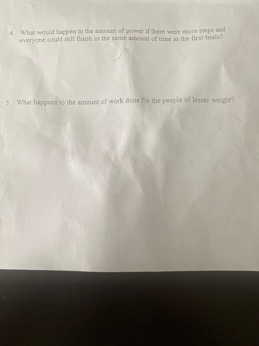 4.
What would happen to the amount of power if there were more steps and
everyone could still finish in the same amount of time as the first' trials?
5.
What happens to the amount of work done for the people of lesser weight?

