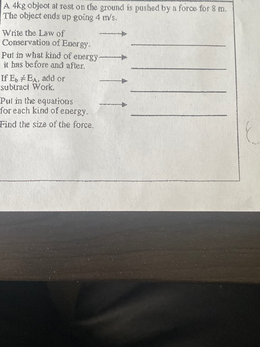 A 4kg object at rest on the ground is pushed by a force for 8 m.
The object ends up going 4 m/s.
Write the Lawv of
Conservation of Energy.
Put in what kind of energy
it has before and after.
If E, EA, add or
subtract Work.
Pul in the equations
for each kind of energy.
Find the size of the force.
