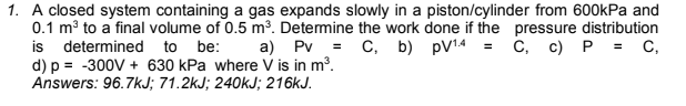 1. A closed system containing a gas expands slowly in a piston/cylinder from 600kPa and
0.1 m to a final volume of 0.5 m³. Detemine the work done if the pressure distribution
is determined to be:
d) p = -300V + 630 kPa where V is in m³.
Answers: 96.7kJ; 71.2kJ; 240KJ; 216KJ.
a) Pv = C, b) pV14 = c, c) P = c,
