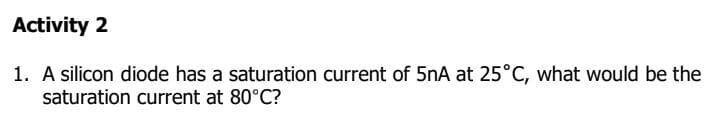 Activity 2
1. A silicon diode has a saturation current of 5nA at 25°C, what would be the
saturation current at 80°C?
