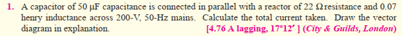 1. A capacitor of 50 µF capacitance is connected in parallel with a reactor of 22 Nresistance and 0.07
henry inductance across 200-V, 50-Hz mains. Calculate the total current taken. Draw the vector
diagram in explanation.
[4.76 A lagging, 17°12' ] (City & Guilds, London)
