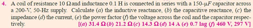 4. A coil of resistance 10 Qand inductance 0.1 H is connected in series with a 150-uF capacitor across
a 200-V, 50-Hz supply. Calculate (a) the inductive reactance, (b) the capacitive reactance, (c) the
impedance (d) the current, (e) the power factor (f) the voltage across the coil and the capacitor respec-
tively.
[(a) 31.4 Q (b) 21.2 2 (c) 14.3 (d) 14 A (e) 0.7 lag (f) 460 V, 297 V]
