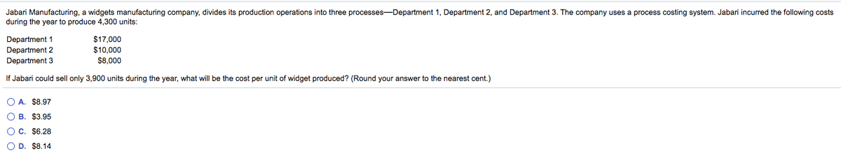 Jabari Manufacturing, a widgets manufacturing company, divides its production operations into three processes-Department 1, Department 2, and Department 3. The company uses a process costing system. Jabari incurred the following costs
during the year to produce 4,300 units:
Department 1
Department 2
Department 3
$17,000
$10,000
$8,000
If Jabari could sell only 3,900 units during the year, what will be the cost per unit of widget produced? (Round your answer to the nearest cent.)
O A. $8.97
O B. $3.95
O C. $6.28
O D. $8.14
