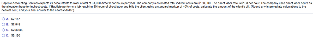 Baptiste Accounting Services expects its accountants to work a total of 31,000 direct labor hours per year. The company's estimated total indirect costs are $150,000. The direct labor rate is $103 per hour. The company uses direct labor hours as
the allocation base for indirect costs. If Baptiste performs a job requiring 50 hours of direct labor and bills the client using a standard markup of 40% of costs, calculate the amount of the client's bill. (Round any intermediate calculations to the
nearest cent, and your final answer to the nearest dollar.)
O A. $2,157
O B. $7,549
O C. $206,000
O D. $5,150
