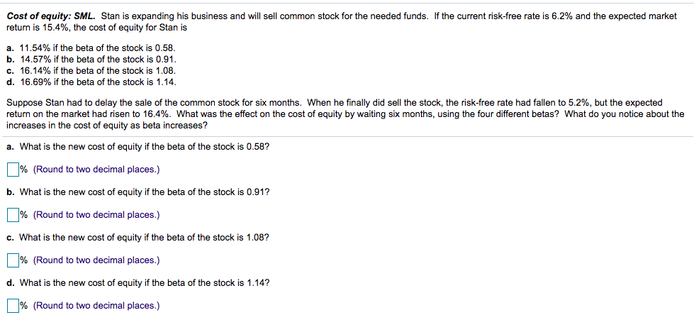 Cost of equity: SML. Stan is expanding his business and will sell common stock for the needed funds. If the current risk-free rate is 6.2% and the expected market
return is 15.4%, the cost of equity for Stan is
a. 11.54% if the beta of the stock is 0.58.
b. 14.57% if the beta of the stock is 0.91.
c. 16.14% if the beta of the stock is 1.08.
d. 16.69% if the beta of the stock is 1.14.
Suppose Stan had to delay the sale of the common stock for six months. When he finally did sell the stock, the risk-free rate had fallen to 5.2%, but the expected
return on the market had risen to 16.4%. What was the effect on the cost of equity by waiting six months, using the four different betas? What do you notice about the
increases in the cost of equity as beta increases?
a. What is the new cost of equity if the beta of the stock is 0.58?
% (Round to two decimal places.)
b. What is the new cost of equity if the beta of the stock is 0.91?
% (Round to two decimal places.)
c. What is the new cost of equity if the beta of the stock is 1.08?
% (Round to two decimal places.)
d. What is the new cost of equity if the beta of the stock is 1.14?
% (Round to two decimal places.)
