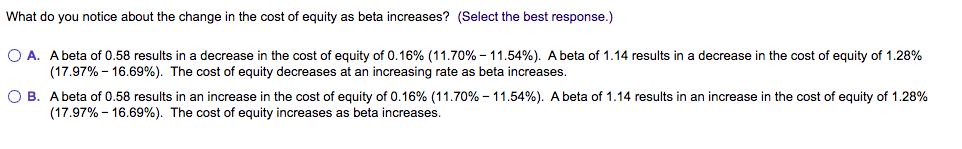 What do you notice about the change in the cost of equity as beta increases? (Select the best response.)
O A. A beta of 0.58 results in a decrease in the cost of equity of 0.16% (11.70% - 11.54%). A beta of 1.14 results in a decrease in the cost of equity of 1.28%
(17.97% - 16.69%). The cost of equity decreases at an increasing rate as beta increases.
O B. A beta of 0.58 results in an increase in the cost of equity of 0.16% (11.70% - 11.54%). A beta of 1.14 results in an increase in the cost of equity of 1.28%
(17.97% - 16.69%). The cost of equity increases as beta increases.
