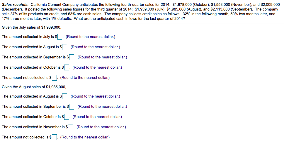 Sales receipts. California Cement Company anticipates the following fourth-quarter sales for 2014: $1,878,000 (October), $1,558,000 (November), and $2,009,000
(December). It posted the following sales figures for the third quarter of 2014: $1,939,000 (July), $1,985,000 (August), and $2,113,000 (September). The company
sells 37% of its products on credit, and 63% are cash sales. The company collects credit sales as follows: 32% in the following month, 50% two months later, and
17% three months later, with 1% defaults. What are the anticipated cash inflows for the last quarter of 2014?
Given the July sales of $1,939,000,
The amount collected in July is $. (Round to the nearest dollar.)
The amount collected in August is $. (Round to the nearest dollar.)
The amount collected in September is $. (Round to the nearest dollar.)
The amount collected in October is $. (Round to the nearest dollar.)
The amount not collected is $ . (Round to the nearest dollar.)
Given the August sales of $1,985,000,
The amount collected in August is $ 1. (Round to the nearest dollar.)
The amount collected in September is $. (Round to the nearest dollar.)
The amount collected in October is $. (Round to the nearest dollar.)
The amount collected in November is $
(Round to the nearest dollar.)
The amount not collected is $ . (Round to the nearest dollar.)
