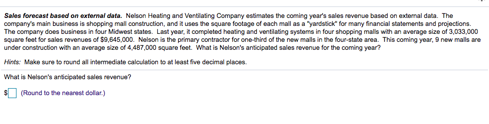 Sales forecast based on external data. Nelson Heating and Ventilating Company estimates the coming year's sales revenue based on external data. The
company's main business is shopping mall construction, and it uses the square footage of each mall as a "yardstick" for many financial statements and projections.
The company does business in four Midwest states. Last year, it completed heating and ventilating systems in four shopping malls with an average size of 3,033,000
square feet for sales revenues of $9,645,000. Nelson is the primary contractor for one-third of the new malls in the four-state area. This coming year, 9 new malls are
under construction with an average size of 4,487,000 square feet. What is Nelson's anticipated sales revenue for the coming year?
Hints: Make sure to round all intermediate calculation to at least five decimal places.
What is Nelson's anticipated sales revenue?
(Round to the nearest dollar.)
