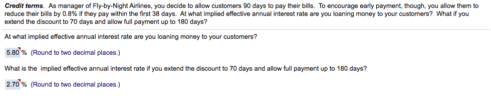 Credit terms. As manager of Fly-by-Night Airlines, you decide to allow customers 90 days to pay their bills. To encourage early payment, though, you allow them to
reduce their bills by 0.8% if they pay within the first 38 days. At what implied effective annual interest rate are you loaning money to your customers? What if you
extend the discount to 70 days and allow full payment up to 180 days?
At what implied effective annual interest rate are you loaning money to your customers?
5.80 % (Round to two decimal places.)
What is the implied effective annual interest rate if you extend the discount to 70 days and allow full payment up to 180 days?
2.70 % (Round to two decimal places.)
