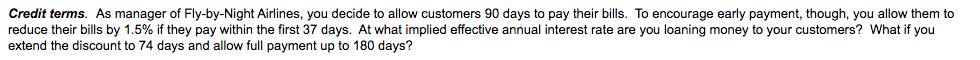 Credit terms. As manager of Fly-by-Night Airlines, you decide to allow customers 90 days to pay their bills. To encourage early payment, though, you allow them to
reduce their bills by 1.5% if they pay within the first 37 days. At what implied effective annual interest rate are you loaning money to your customers? What if you
extend the discount to 74 days and allow full payment up to 180 days?
