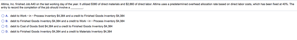 Altima, Inc. finished Job A40 on the last working day of the year. It utilized $380 of direct materials and $2,860 of direct labor. Altima uses a predetermined overhead allocation rate based on direct labor costs, which has been fixed at 40%. The
entry to record the completion of the job should involve a
O A. debit to Work - in - Process Inventory $4,384 and a credit to Finished Goods Inventory $4,384
O B. debit to Finished Goods Inventory $4384 and a credit to Work - in - Process Inventory $4,384
OC. debit to Cost of Goods Sold $4,384 and a credit to Finished Goods Inventory $4,384
O D. debit to Finished Goods Inventory $4,384 and a credit to Materials Inventory $4,384
