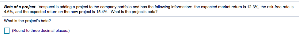 Beta of a project. Vespucci is adding a project to the company portfolio and has the following information: the expected market return is 12.3%, the risk-free rate is
4.6%, and the expected return on the new project is 15.4%. What is the project's beta?
What is the project's beta?
(Round to three decimal places.)
