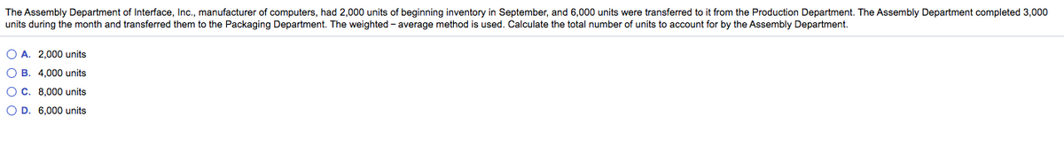 The Assembly Department of Interface, Ic., manufacturer of computers, had 2,000 units of beginning inventory in September, and 6,000 units were transferred to it from the Production Department. The Assembly Department completed 3,000
units during the month and transferred them to the Packaging Department. The weighted - average method is used. Calculate the total number of units to account for by the Assembly Department.
O A. 2,000 units
O B. 4,000 units
O C. 8,000 units
O D. 6,000 units
