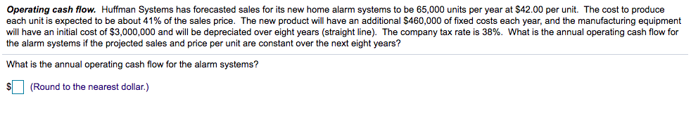 Operating cash flow. Huffman Systems has forecasted sales for its new home alarm systems to be 65,000 units per year at $42.00 per unit. The cost to produce
each unit is expected to be about 41% of the sales price. The new product will have an additional $460,000 of fixed costs each year, and the manufacturing equipment
will have an initial cost of $3,000,000 and will be depreciated over eight years (straight line). The company tax rate is 38%. What is the annual operating cash flow for
the alarm systems if the projected sales and price per unit are constant over the next eight years?
What is the annual operating cash flow for the alarm systems?
(Round to the nearest dollar.)
