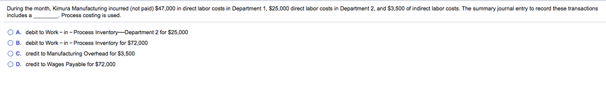 During the month, Kimura Manufacturing incurred (not paid) $47,000 in direct labor costs in Department 1, $25,000 direct labor costs in Department 2, and $3,500 of indirect labor costs. The summary journal entry to record these transactions
includes a
Process costing is used.
O A. debit to Work - in - Process Inventory-Department 2 for $25,000
O B. debit to Work - in - Process Inventory for $72,000
OC. credit to Manufacturing Overhead for $3,500
O D. credit to Wages Payable for $72,000
