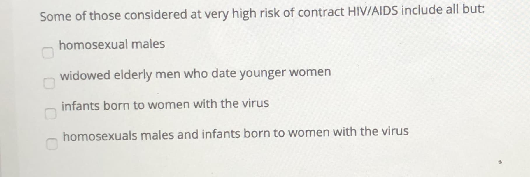 Some of those considered at very high risk of contract HIV/AIDS include all but!
homosexual males
widowed elderly men who date younger women
infants born to women with the virus
homosexuals males and infants born to women with the virus
