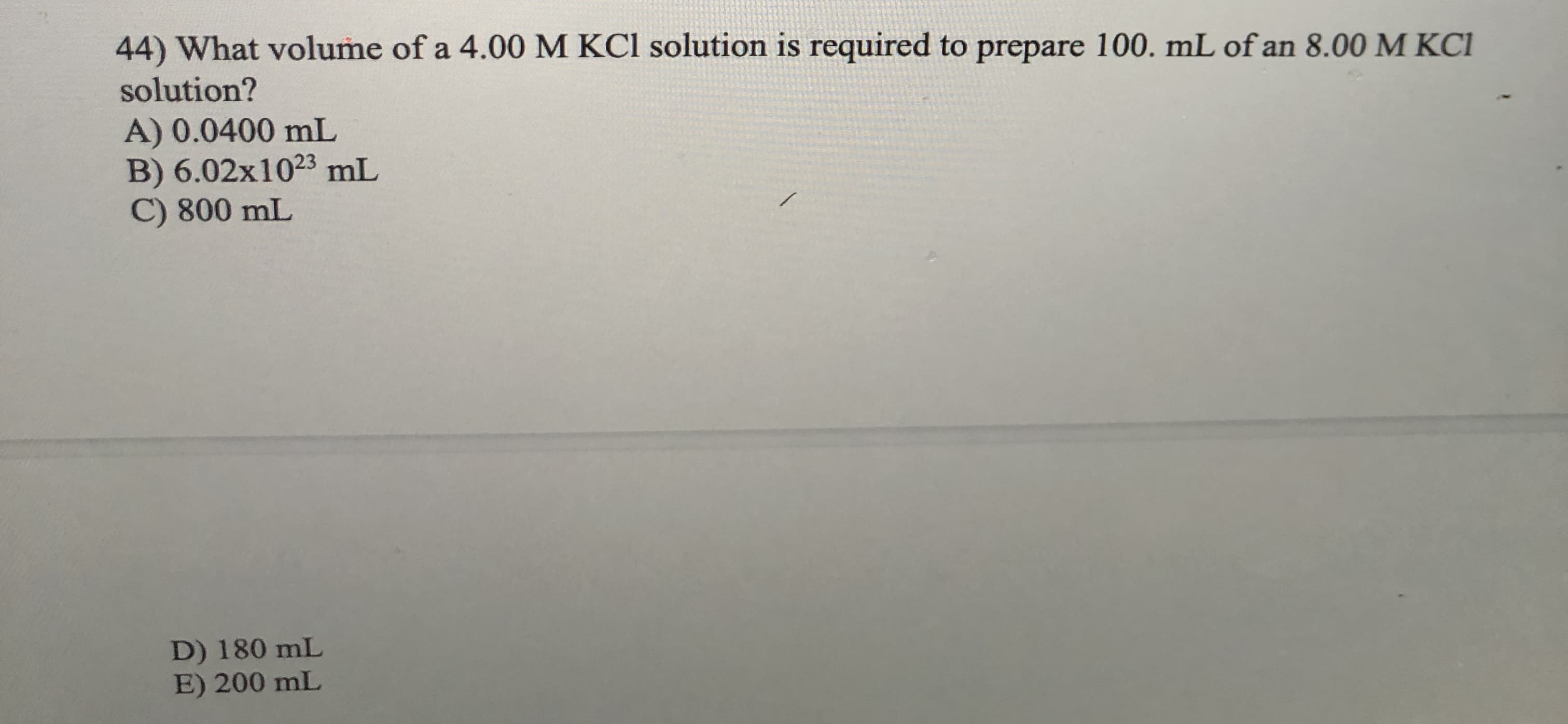 44) What volume of a 4.00 M KCl solution is required to prepare 100. mL of an 8.00 M KCI
solution?
A) 0.0400 mL
B) 6.02x1023 mL
C) 800 mL
D) 180 mL
E) 200 mL
