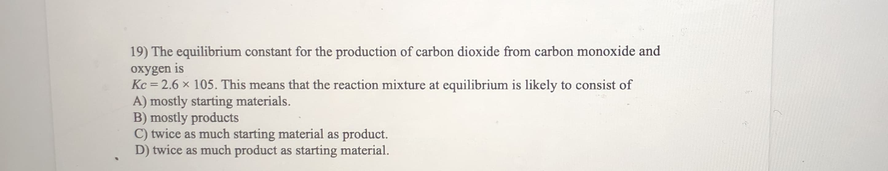 19) The equilibrium constant for the production of carbon dioxide from carbon monoxide and
oxygen is
Kc = 2.6 x 105. This means that the reaction mixture at equilibrium is likely to consist of
s means
A) mostly starting materials.
mostly products
C) twice as much starting material as product.
D) twice as much product as starting material.
