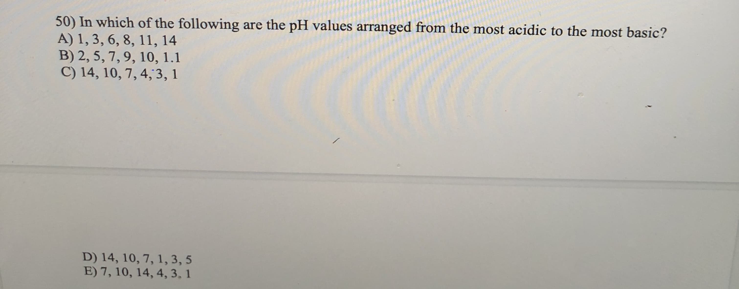 50) In which of the following are the pH values arranged from the most acidic to the most basic?
A) 1, 3, 6, 8, 11, 14
B) 2, 5, 7, 9, 10, 1.1
C) 14, 10, 7, 4,3, 1
D) 14, 10, 7, 1, 3, 5
E) 7, 10, 14, 4, 3, 1
