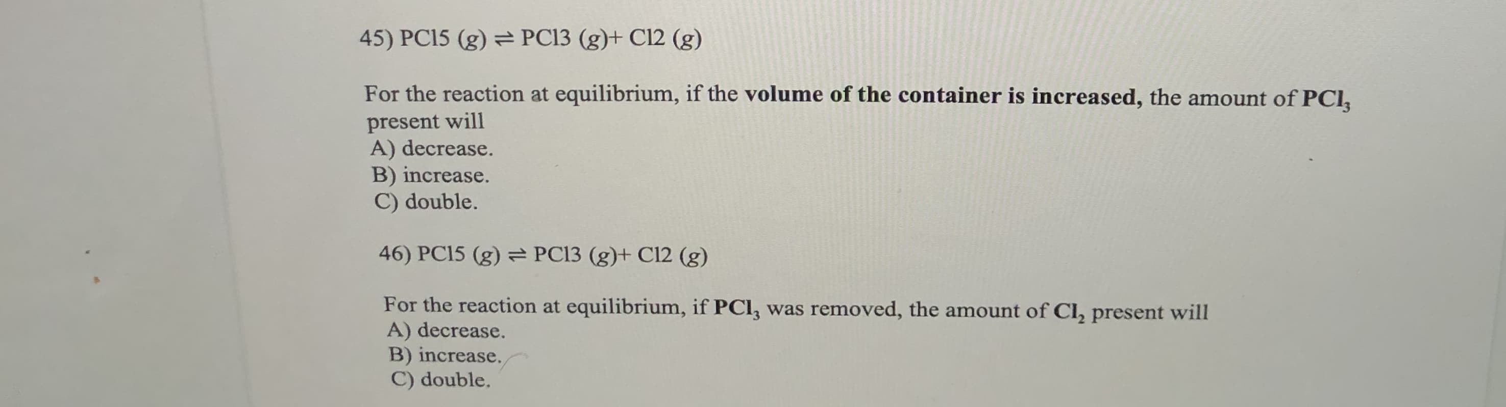 45) PC15 (g) = PC13 (g)+ Cl12 (g)
For the reaction at equilibrium, if the volume of the container is increased, the amount of PCl,
present will
A) decrease.
B) increase.
C) double.
46) PC15 (g) PC13 (g)+ C12 (g)
For the reaction at equilibrium, if PCI, was removed, the amount of Cl, present will
A) decrease.
B) increase,
C) double.
