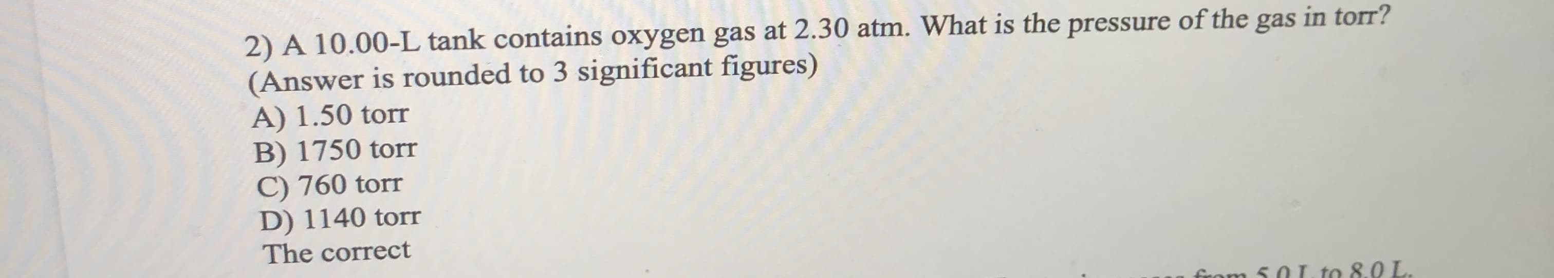 2) A 10.00-L tank contains oxygen gas at 2.30 atm. What is the pressure of the gas lin ton!
(Answer is rounded to 3 significant figures)
A) 1.50 torr
B) 1750 torr
C) 760 torr
D) 1140 torr
The correct
