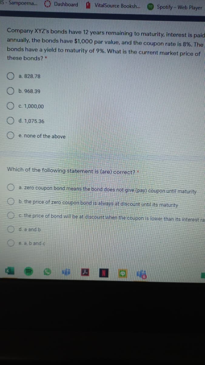 IS - Sampoerna. O Dashboard
VitalSource Booksh. O Spotify - Web Player
Company XYZ's bonds have 12 years remaining to maturity, interest is paid
annually, the bonds have $1,000 par value, and the coupon rate is 8%. The
bonds have a yield to maturity of 9%. What is the current market price of
these bonds?*
a. 828.78
b. 968.39
c. 1,000,00
d. 1,075.36
O e. none of the above
Which of the following statement is (are) correct?
a zero coupon bend means the bond does not give (pay) coupon until maturity
O b. the price of zero coupon bond is always at discount until its maturity
O c. the price of bond will be at discount when the coupon is lower than its interest ra
da and b
e. a, b and c
