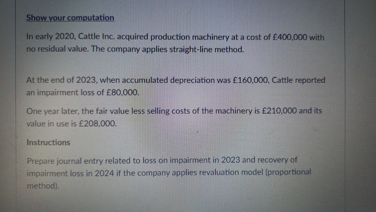 Show your computation
In early 2020, Cattle Inc. acquired production machinery at a cost of £400,000 with
no residual value. The company applies straight-line method.
At the end of 2023, when accumulated depreciation was £160,000, Cattle reported
an impairment loss of £80,000,
One year later, the fair value less selling costs of the machinery is £210,000 and its
value in use is £208,000.
Instructions
Prepare journal entry related to loss on impairment in 2023 and recovery of
impairment loss in 2024 if the company applies revaluation model (proportional
method).
