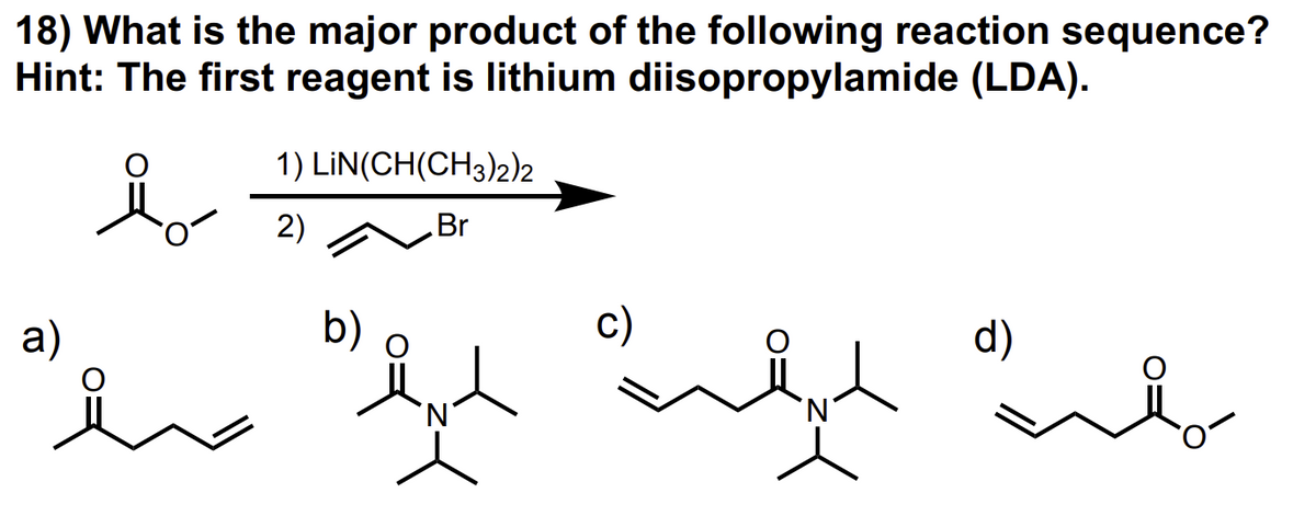 18) What is the major product of the following reaction sequence?
Hint: The first reagent is lithium diisopropylamide (LDA).
a)
ملا
1) LIN(CH(CH3)22
2)
Br
لية علية عيد ميل
b)
'N'
d)