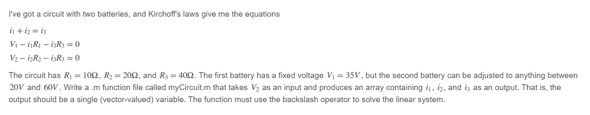 I've got a circuit with two batteries, and Kirchoff's laws give me the equations
i₁ + 12 = 13
V₁₁R₁ - 13R3 = 0
V2-12R2 - 13R3 = 0
The circuit has R₁ = 109, R₂ = 209, and R3 = 409. The first battery has a fixed voltage V₁ = 35V, but the second battery can be adjusted to anything between
20V and 60V. Write a .m function file called myCircuit.m that takes V₂ as an input and produces an array containing i₁, i2, and i3 as an output. That is, the
output should be a single (vector-valued) variable. The function must use the backslash operator to solve the linear system.