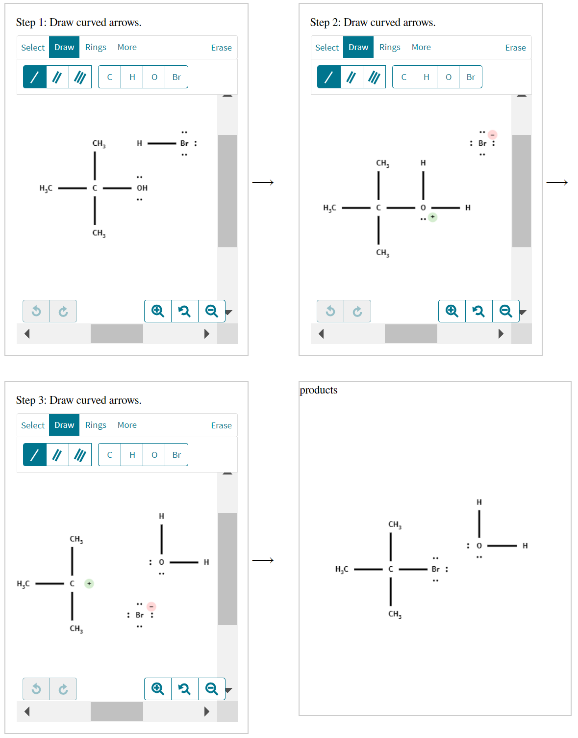 Step 1: Draw curved arrows.
Select Draw Rings More
H₂C
H₂C
4)
G
CH3
C
CH₂
CH₂
C
CH3
Step 3: Draw curved arrows.
Select Draw Rings More
с
H
H
C H
OH
: Br
O
O
:
Q 2 Q
1..
Br
H
:
Br
Erase
H
Erase
2Q
Step 2: Draw curved arrows.
Select Draw Rings More
/|||||||
H₂C
G
products
H₂C
CH3
CH3
с
CH₂
с
CH₂
H
H
0
Br
O
Br
: Br
H
Q 2 Q
H
Erase
: 0