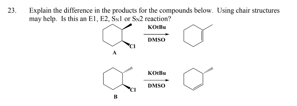 23.
Explain the difference in the products for the compounds below. Using chair structures
may help. Is this an E1, E2, SN1 or SN2 reaction?
KOtBu
B
DMSO
KOtBu
DMSO