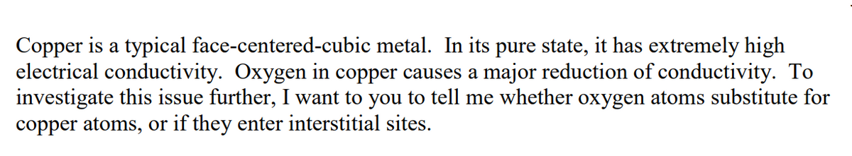 Copper is a typical face-centered-cubic metal. In its pure state, it has extremely high
electrical conductivity. Oxygen in copper causes a major reduction of conductivity. To
investigate this issue further, I want to you to tell me whether oxygen atoms substitute for
copper atoms, or if they enter interstitial sites.