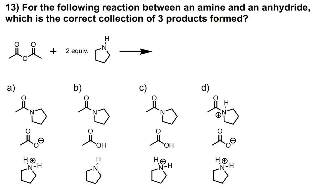 13) For the following reaction between an amine and an anhydride,
which is the correct collection of 3 products formed?
ii
a)
HO
-N-H
+ 2 equiv.
b)
OH
C².I
c)
iOH
OH
НӨ
-N-H
d)
i
HO
-N-H