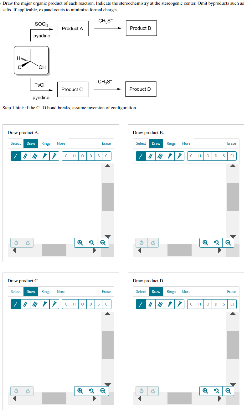 Draw the major organic product of each reaction. Indicate the stereochemistry at the stereogenic center. Omit byproducts such as
salts. If applicable, expand octets to minimize formal charges.
CH3S-
Hi...
D
SOCI₂
pyridine
OH
TsCl
S Ć
Product A
Product C
Draw product A.
Select Draw Rings More
pyridine
Step 1 hint: if the C-O bond breaks, assume inversion of configuration.
с
Draw product C.
Select Draw Rings More
CH3S
Erase
H 0 D S CL
Q2 Q
Erase
CH 0 D S CI
Product B
Q2 Q
Product D
Draw product B.
Select Draw Rings
3 ✔
Draw product D.
Select Draw
3 ✔
|||
More
C H
Rings More
с
Erase
0 D S CI
Q2 Q
Erase
H 0 D S CL
Q2 Q