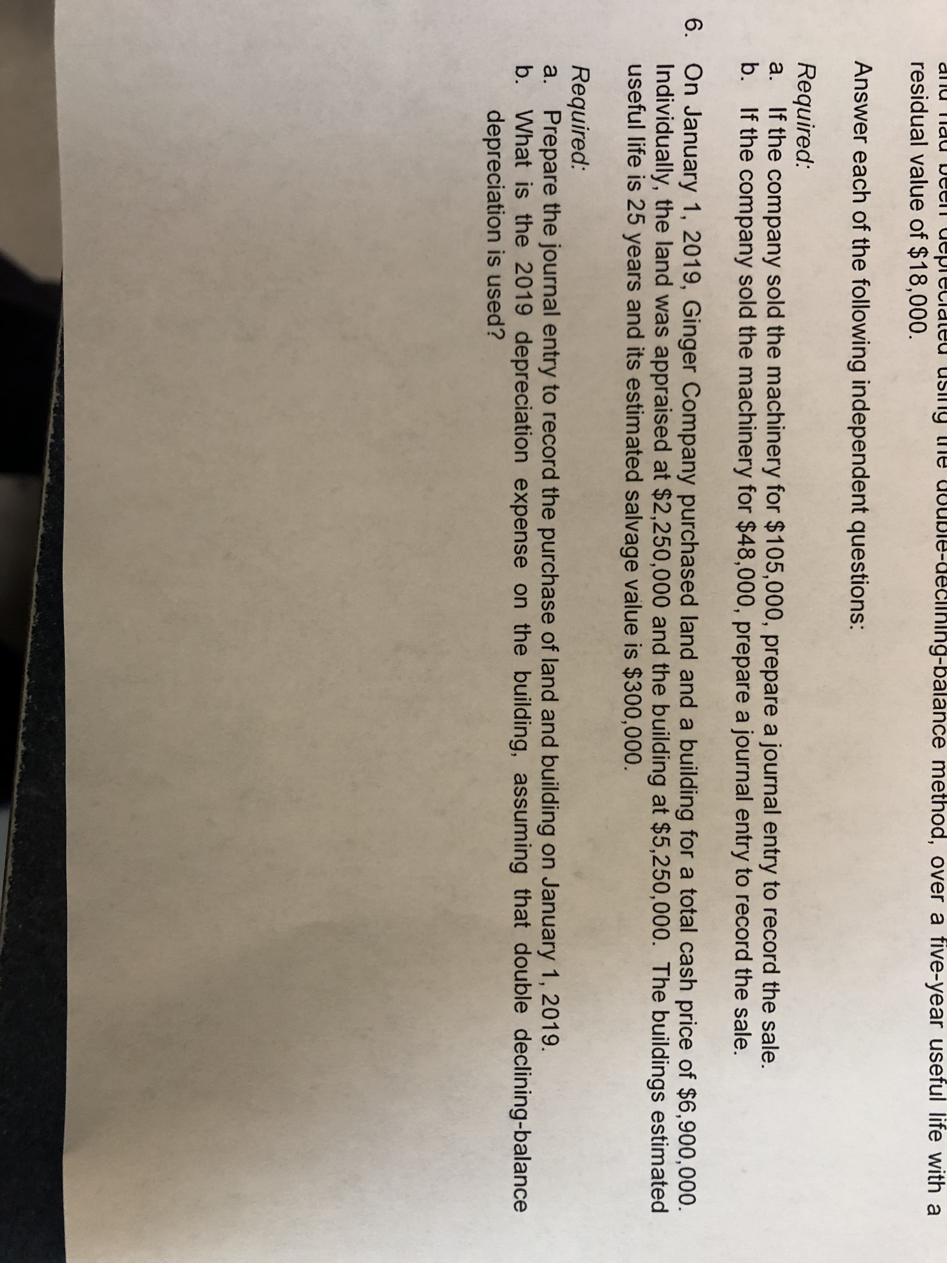 artalaa usilg
uuble-declnlng-balance method, over a five-year useful life with a
allu Tlau
residual value of $18,000.
Answer each of the following independent questions:
Required:
If the company sold the machinery for $105,000, prepare a journal entry to record the sale.
b. If the company sold the machinery for $48,000, prepare a journal entry to record the sale.
a.
6. On January 1, 2019, Ginger Company purchased land and a building for a total cash price of $6,900,000
Individually, the land was appraised at $2,250,000 and the building at $5,250,000. The buildings estimated
useful life is 25 years and its estimated salvage value is $300,000.
Required:
a. Prepare the journal entry to record the purchase of land and building on January 1, 2019.
b. What is the 2019 depreciation expense on the building, assuming that double declining-balance
depreciation is used?
