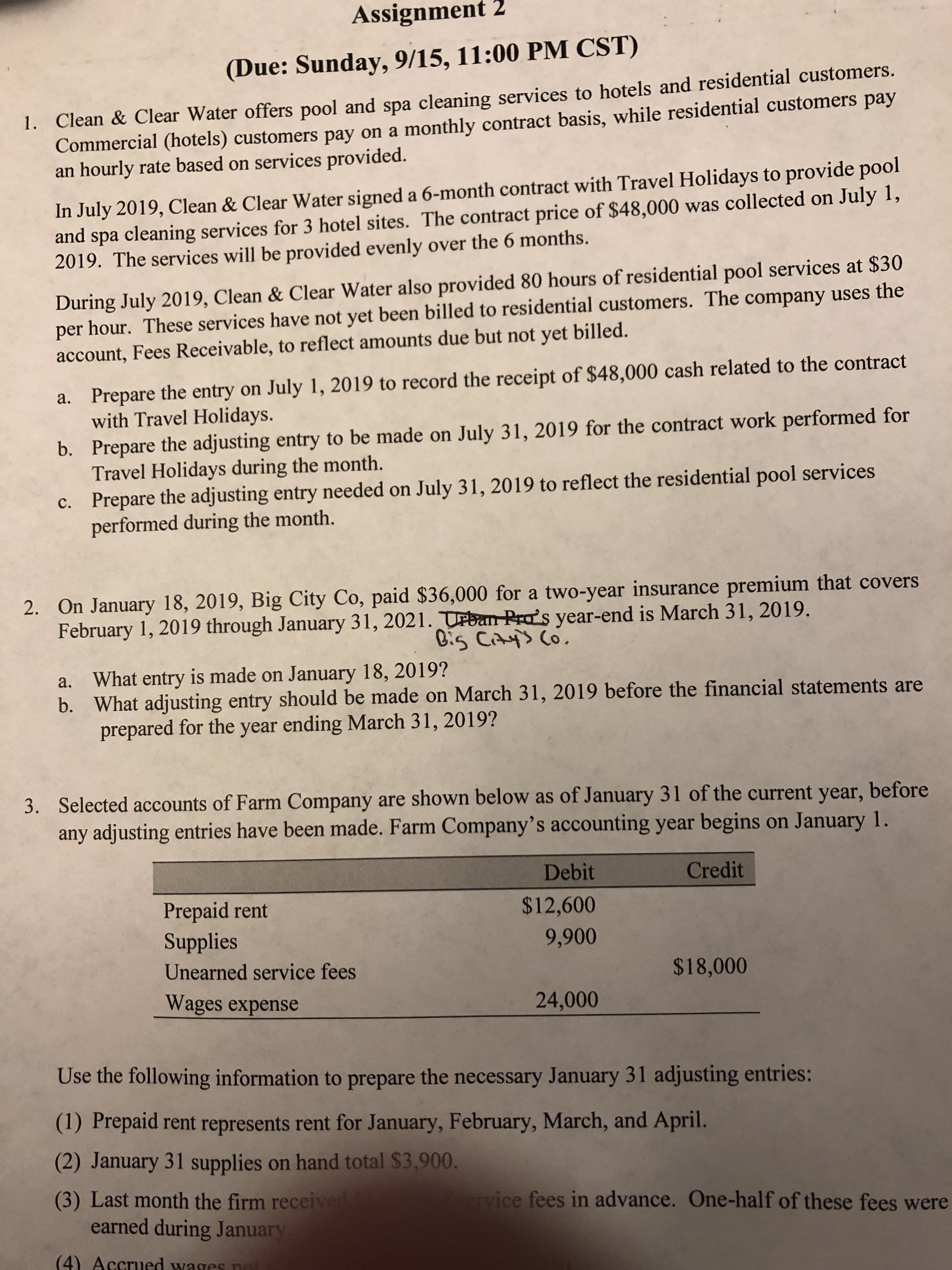 Assignment 2
(Due: Sunday, 9/15, 11:00 PM CST)
1. Clean & Clear Water offers pool and spa cleaning services to hotels and residential customers.
Commercial (hotels) customers pay on a monthly contract basis, while residential customers pay
an hourly rate based on services provided.
In July 2019, Clean & Clear Water signed a 6-month contract with Travel Holidays to provide pool
and spa cleaning services for 3 hotel sites. The contract price of $48,000 was collected on July 1,
2019. The services will be provided evenly over the 6 months.
During July 2019, Clean & Clear Water also provided 80 hours of residential pool services at $30
per hour. These services have not yet been billed to residential customers. The company uses the
account, Fees Receivable, to reflect amounts due but not yet billed.
Prepare the entry on July 1, 2019 to record the receipt of $48,000 cash related to the contract
with Travel Holidays.
a.
b. Prepare the adjusting entry to be made on July 31, 2019 for the contract work performed for
Travel Holidays during the month.
c. Prepare the adjusting entry needed on July 31, 2019 to reflect the residential pool services
performed during the month.
2. On January 18, 2019, Big City Co, paid $36,000 for a two-year insurance premium that covers
February 1, 2019 through January 31, 2021. TPban Pra's year-end is March 31, 2019.
C:s Cays Co
a. What entry is made on January 18, 2019?
b. What adjusting entry should be made on March 31, 2019 before the financial statements are
prepared for the year ending March 31, 2019?
Selected accounts of Farm Company
any adjusting entries have been made. Farm Company's accounting year begins on January 1.
are shown below as of January 31 of the current year, before
3.
Debit
Credit
Prepaid rent
Supplies
$12,600
9,900
Unearned service fees
$18,000
Wages expense
24,000
Use the following information to prepare the necessary January 31 adjusting entries:
(1) Prepaid rent represents rent for January, February, March, and April.
(2) January 31 supplies on hand total $3,900
(3) Last month the firm received
earned during January
vervice fees in advance. One-half of these fees were
(4) Accrued wages nt
