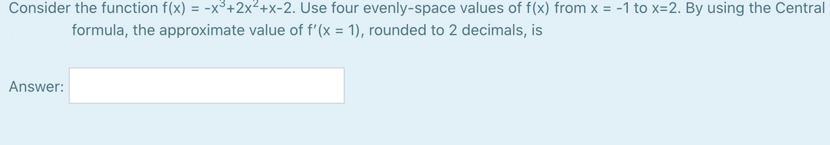 Consider the function f(x) = -x³+2x²+x-2. Use four evenly-space values of f(x) from x = -1 to x=2. By using the Central
formula, the approximate value of f'(x = 1), rounded to 2 decimals, is
Answer:
