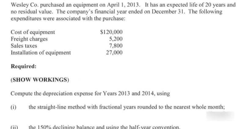 Wesley Co. purchased an equipment on April 1, 2013. It has an expected life of 20 years and
no residual value. The company's financial year ended on December 31. The following
expenditures were associated with the purchase:
Cost of equipment
Freight charges
Sales taxes
$120,000
5,200
7,800
27,000
Installation of equipment
Required:
(SHOW WORKINGS)
Compute the depreciation expense for Years 2013 and 2014, using
(i)
the straight-line method with fractional years rounded to the nearest whole month;
(ii)
the 150% declining balance and using the half-vear convention.
