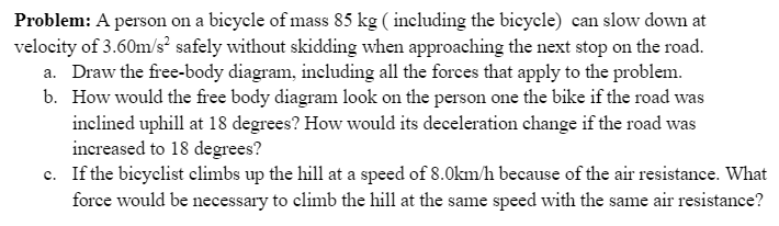 Problem: A person on a bicycle of mass 85 kg ( including the bicycle) can slow down at
velocity of 3.60m/s? safely without skidding when approaching the next stop on the road.
a. Draw the free-body diagram, including all the forces that apply to the problem.
b. How would the free body diagram look on the person one the bike if the road was
inclined uphill at 18 degrees? How would its deceleration change if the road was
increased to 18 degrees?
c. If the bieyelist elimbs up the hill at a speed of 8.0km/h because of the air resistance. What
force would be necessary to climb the hill at the same speed with the same air resistance?
