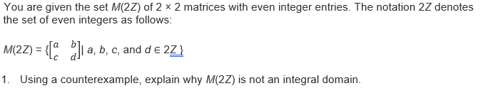 You are given the set M(2Z) of 2 x 2 matrices with even integer entries. The notation 2Z denotes
the set of even integers as follows:
M(2Z) = { a, b, c, and de 2Z}
%3D
1. Using a counterexample, explain why M(2Z) is not an integral domain.
