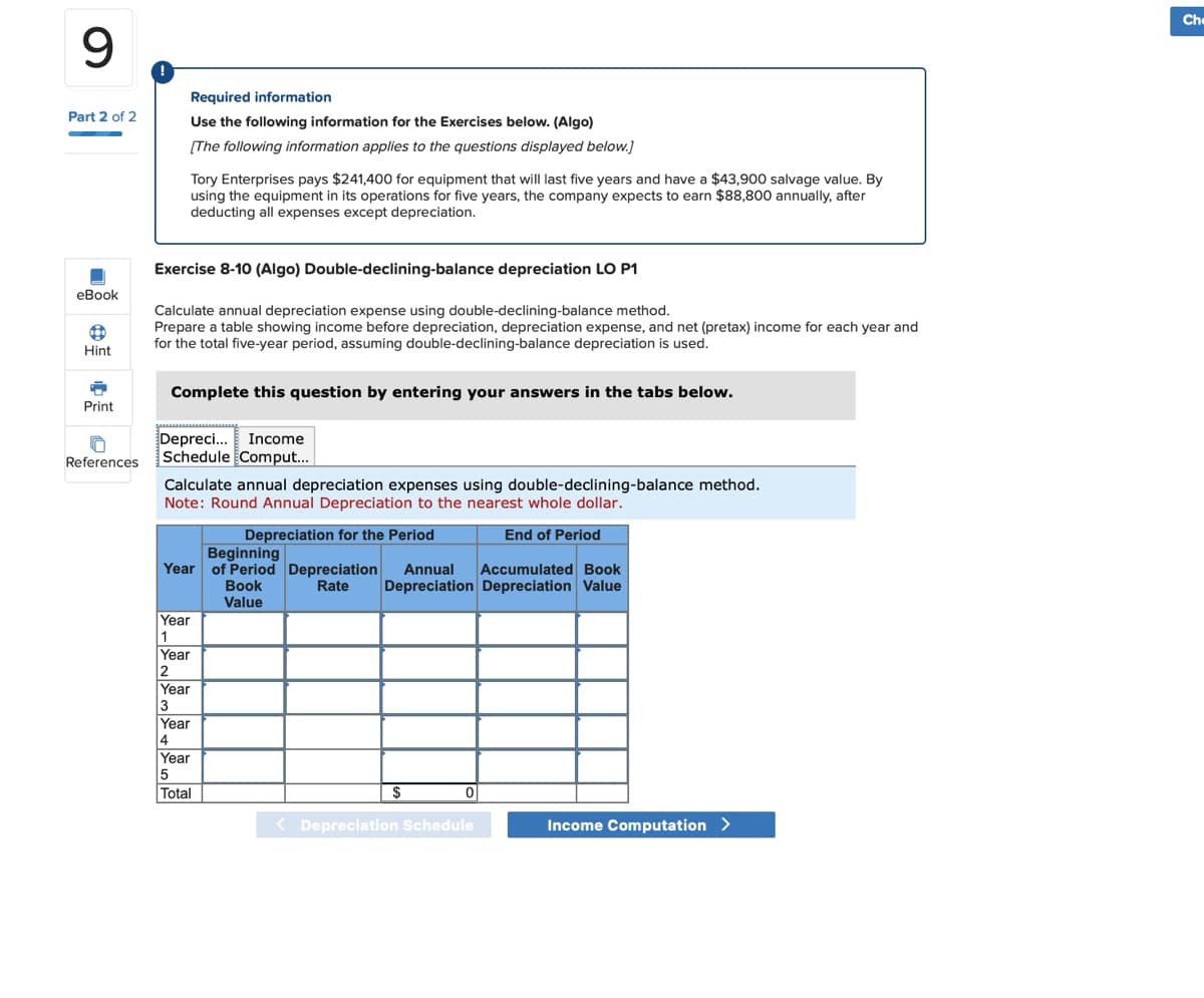 9
Part 2 of 2
eBook
Hint
Print
References
!
Required information
Use the following information for the Exercises below. (Algo)
[The following information applies to the questions displayed below.]
Tory Enterprises pays $241,400 for equipment that will last five years and have a $43,900 salvage value. By
using the equipment in its operations for five years, the company expects to earn $88,800 annually, after
deducting all expenses except depreciation.
Exercise 8-10 (Algo) Double-declining-balance depreciation LO P1
Calculate annual depreciation expense using double-declining-balance method.
Prepare a table showing income before depreciation, depreciation expense, and net (pretax) income for each year and
for the total five-year period, assuming double-declining-balance depreciation is used.
Complete this question by entering your answers in the tabs below.
Depreci... Income
Schedule Comput...
Calculate annual depreciation expenses using double-declining-balance method.
Note: Round Annual Depreciation to the nearest whole dollar.
Depreciation for the Period
End of Period
Beginning
Year of Period Depreciation Annual Accumulated Book
Rate Depreciation Depreciation Value
Year
1
Year
2
Year
3
Year
4
Year
5
Total
Book
Value
$
0
Depreciation Schedule
Income Computation >
Che